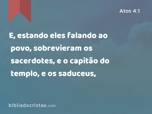 E, estando eles falando ao povo, sobrevieram os sacerdotes, e o capitão do templo, e os saduceus, - Atos 4:1