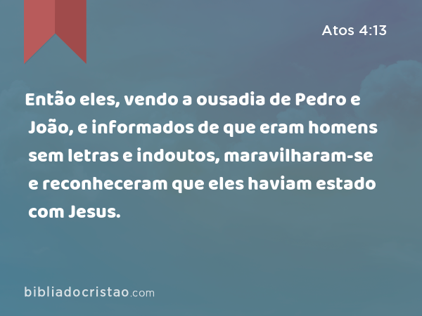 Então eles, vendo a ousadia de Pedro e João, e informados de que eram homens sem letras e indoutos, maravilharam-se e reconheceram que eles haviam estado com Jesus. - Atos 4:13