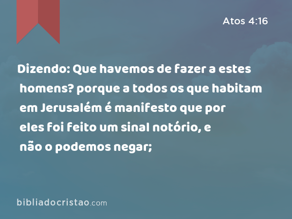 Dizendo: Que havemos de fazer a estes homens? porque a todos os que habitam em Jerusalém é manifesto que por eles foi feito um sinal notório, e não o podemos negar; - Atos 4:16