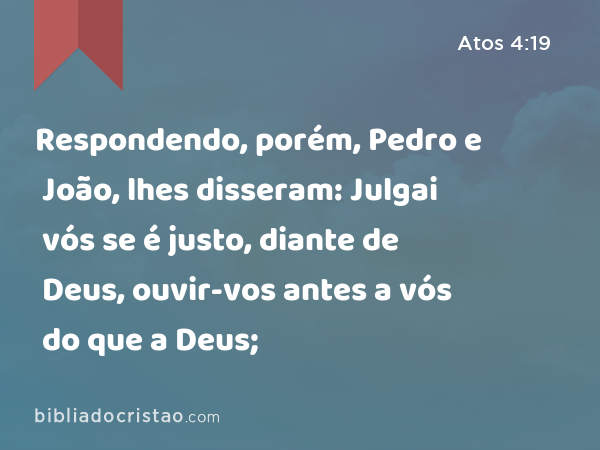 Respondendo, porém, Pedro e João, lhes disseram: Julgai vós se é justo, diante de Deus, ouvir-vos antes a vós do que a Deus; - Atos 4:19