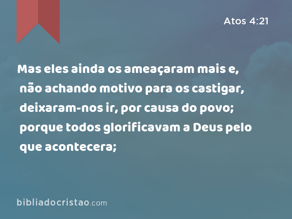 Mas eles ainda os ameaçaram mais e, não achando motivo para os castigar, deixaram-nos ir, por causa do povo; porque todos glorificavam a Deus pelo que acontecera; - Atos 4:21