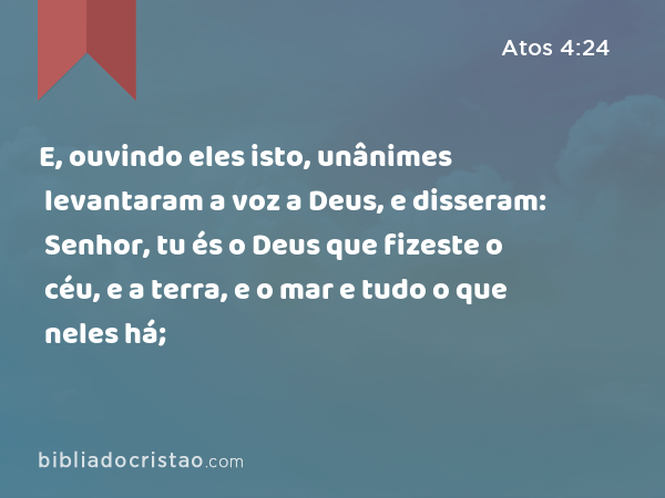 E, ouvindo eles isto, unânimes levantaram a voz a Deus, e disseram: Senhor, tu és o Deus que fizeste o céu, e a terra, e o mar e tudo o que neles há; - Atos 4:24