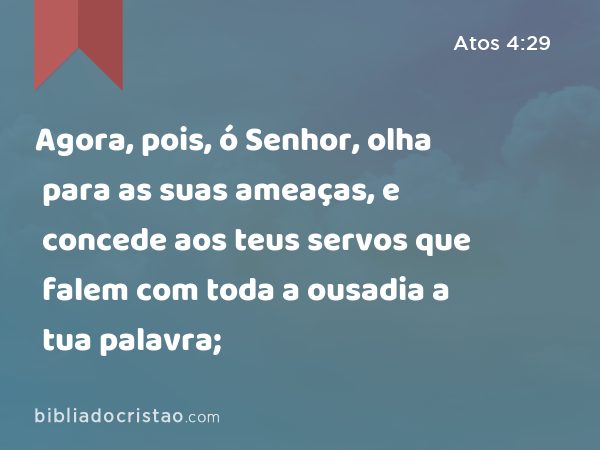 Agora, pois, ó Senhor, olha para as suas ameaças, e concede aos teus servos que falem com toda a ousadia a tua palavra; - Atos 4:29