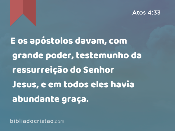 E os apóstolos davam, com grande poder, testemunho da ressurreição do Senhor Jesus, e em todos eles havia abundante graça. - Atos 4:33