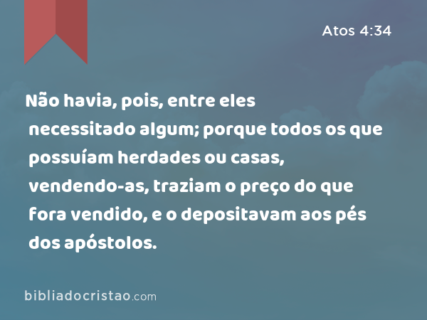 Não havia, pois, entre eles necessitado algum; porque todos os que possuíam herdades ou casas, vendendo-as, traziam o preço do que fora vendido, e o depositavam aos pés dos apóstolos. - Atos 4:34