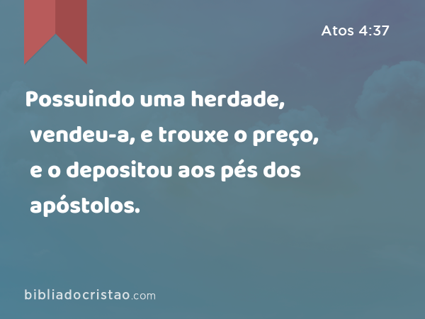 Possuindo uma herdade, vendeu-a, e trouxe o preço, e o depositou aos pés dos apóstolos. - Atos 4:37