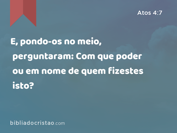 E, pondo-os no meio, perguntaram: Com que poder ou em nome de quem fizestes isto? - Atos 4:7