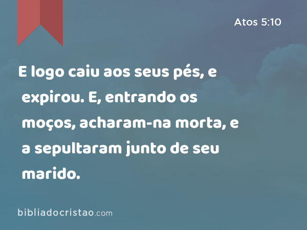 E logo caiu aos seus pés, e expirou. E, entrando os moços, acharam-na morta, e a sepultaram junto de seu marido. - Atos 5:10