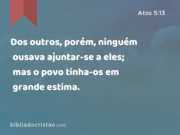 Dos outros, porém, ninguém ousava ajuntar-se a eles; mas o povo tinha-os em grande estima. - Atos 5:13