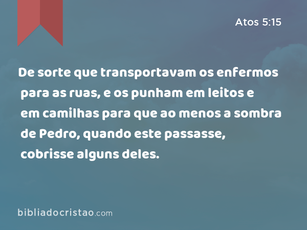 De sorte que transportavam os enfermos para as ruas, e os punham em leitos e em camilhas para que ao menos a sombra de Pedro, quando este passasse, cobrisse alguns deles. - Atos 5:15