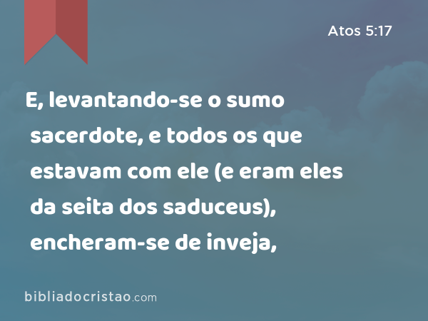 E, levantando-se o sumo sacerdote, e todos os que estavam com ele (e eram eles da seita dos saduceus), encheram-se de inveja, - Atos 5:17