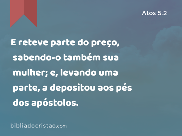 E reteve parte do preço, sabendo-o também sua mulher; e, levando uma parte, a depositou aos pés dos apóstolos. - Atos 5:2