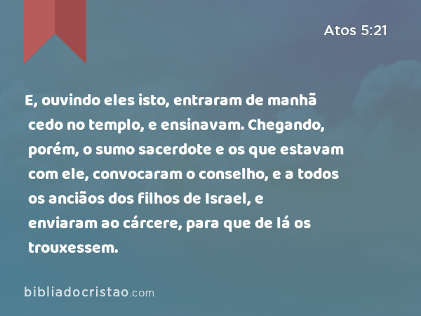 E, ouvindo eles isto, entraram de manhã cedo no templo, e ensinavam. Chegando, porém, o sumo sacerdote e os que estavam com ele, convocaram o conselho, e a todos os anciãos dos filhos de Israel, e enviaram ao cárcere, para que de lá os trouxessem. - Atos 5:21