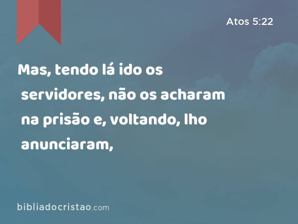 Mas, tendo lá ido os servidores, não os acharam na prisão e, voltando, lho anunciaram, - Atos 5:22