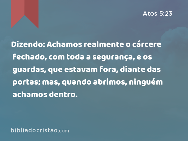 Dizendo: Achamos realmente o cárcere fechado, com toda a segurança, e os guardas, que estavam fora, diante das portas; mas, quando abrimos, ninguém achamos dentro. - Atos 5:23