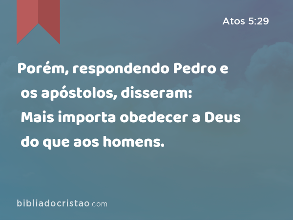 Porém, respondendo Pedro e os apóstolos, disseram: Mais importa obedecer a Deus do que aos homens. - Atos 5:29