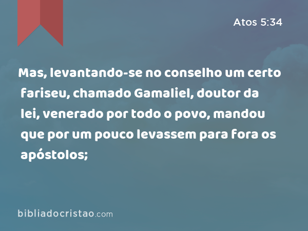 Mas, levantando-se no conselho um certo fariseu, chamado Gamaliel, doutor da lei, venerado por todo o povo, mandou que por um pouco levassem para fora os apóstolos; - Atos 5:34