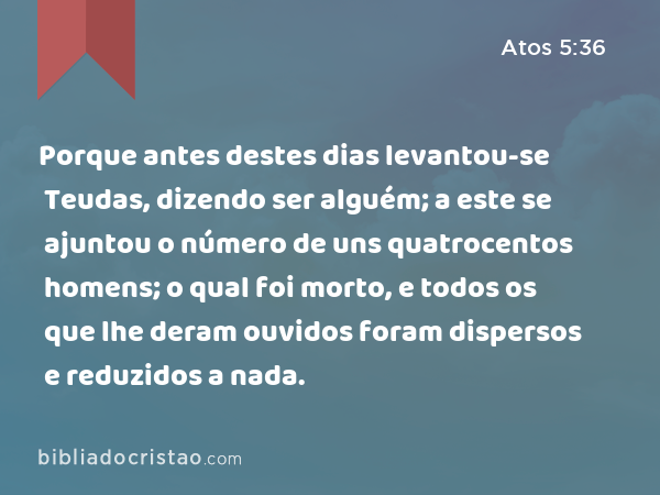 Porque antes destes dias levantou-se Teudas, dizendo ser alguém; a este se ajuntou o número de uns quatrocentos homens; o qual foi morto, e todos os que lhe deram ouvidos foram dispersos e reduzidos a nada. - Atos 5:36