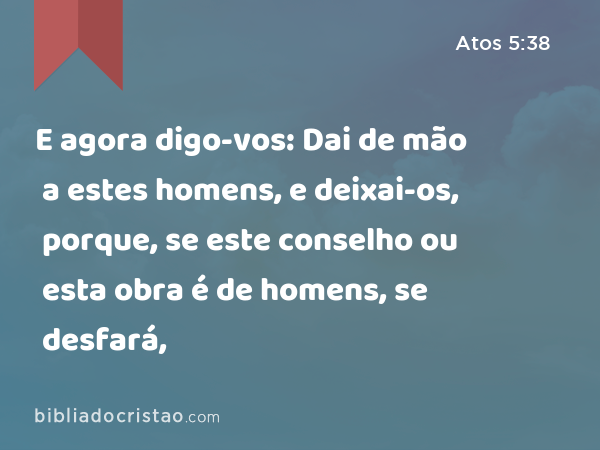 E agora digo-vos: Dai de mão a estes homens, e deixai-os, porque, se este conselho ou esta obra é de homens, se desfará, - Atos 5:38