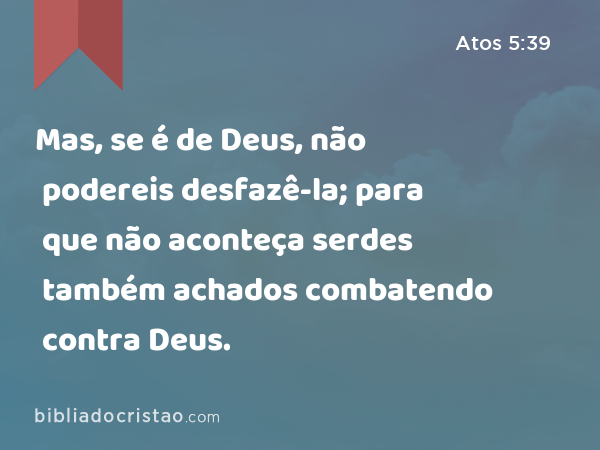 Mas, se é de Deus, não podereis desfazê-la; para que não aconteça serdes também achados combatendo contra Deus. - Atos 5:39