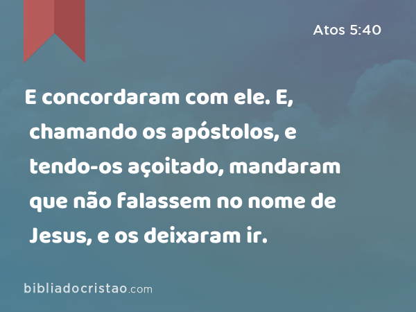 E concordaram com ele. E, chamando os apóstolos, e tendo-os açoitado, mandaram que não falassem no nome de Jesus, e os deixaram ir. - Atos 5:40