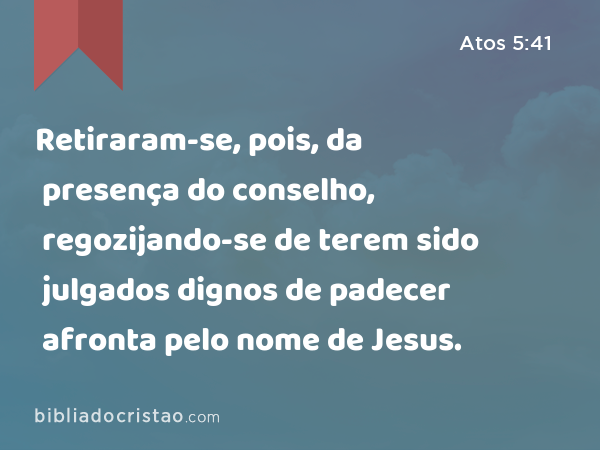 Retiraram-se, pois, da presença do conselho, regozijando-se de terem sido julgados dignos de padecer afronta pelo nome de Jesus. - Atos 5:41