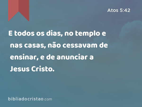 E todos os dias, no templo e nas casas, não cessavam de ensinar, e de anunciar a Jesus Cristo. - Atos 5:42