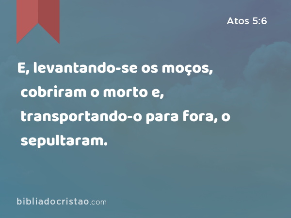 E, levantando-se os moços, cobriram o morto e, transportando-o para fora, o sepultaram. - Atos 5:6