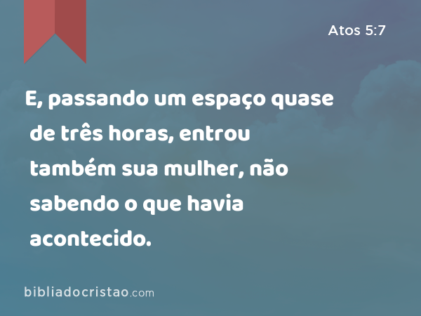 E, passando um espaço quase de três horas, entrou também sua mulher, não sabendo o que havia acontecido. - Atos 5:7