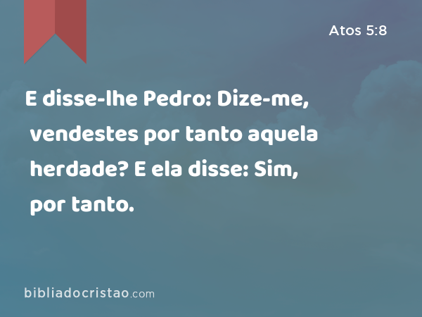 E disse-lhe Pedro: Dize-me, vendestes por tanto aquela herdade? E ela disse: Sim, por tanto. - Atos 5:8