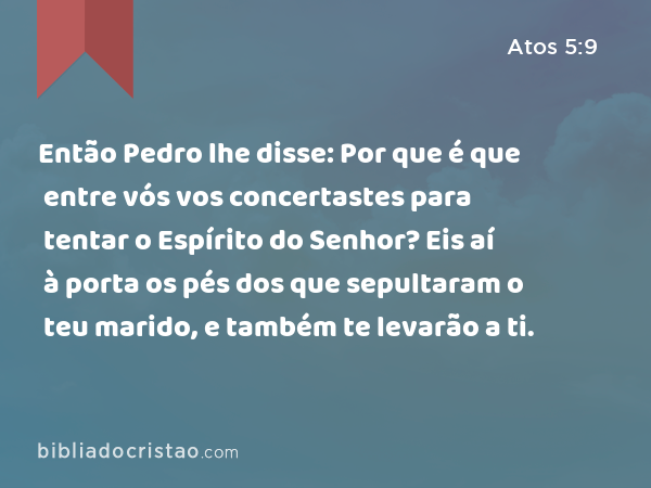 Então Pedro lhe disse: Por que é que entre vós vos concertastes para tentar o Espírito do Senhor? Eis aí à porta os pés dos que sepultaram o teu marido, e também te levarão a ti. - Atos 5:9