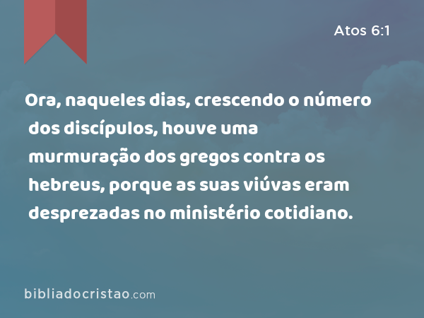 Ora, naqueles dias, crescendo o número dos discípulos, houve uma murmuração dos gregos contra os hebreus, porque as suas viúvas eram desprezadas no ministério cotidiano. - Atos 6:1