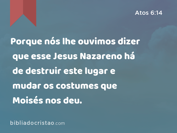 Porque nós lhe ouvimos dizer que esse Jesus Nazareno há de destruir este lugar e mudar os costumes que Moisés nos deu. - Atos 6:14