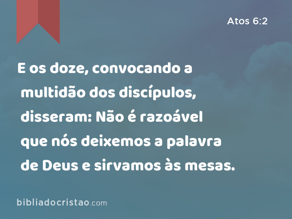 E os doze, convocando a multidão dos discípulos, disseram: Não é razoável que nós deixemos a palavra de Deus e sirvamos às mesas. - Atos 6:2