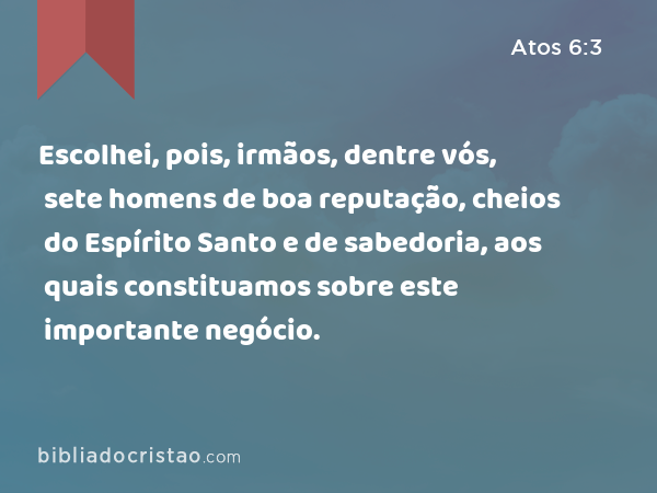 Escolhei, pois, irmãos, dentre vós, sete homens de boa reputação, cheios do Espírito Santo e de sabedoria, aos quais constituamos sobre este importante negócio. - Atos 6:3