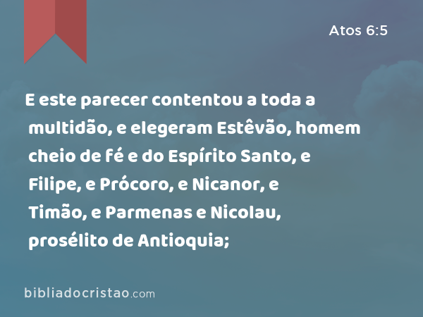 E este parecer contentou a toda a multidão, e elegeram Estêvão, homem cheio de fé e do Espírito Santo, e Filipe, e Prócoro, e Nicanor, e Timão, e Parmenas e Nicolau, prosélito de Antioquia; - Atos 6:5