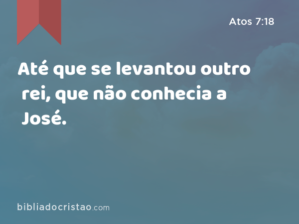 Até que se levantou outro rei, que não conhecia a José. - Atos 7:18