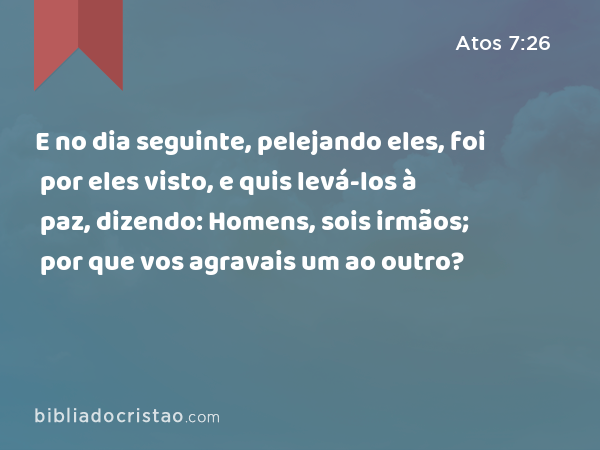 E no dia seguinte, pelejando eles, foi por eles visto, e quis levá-los à paz, dizendo: Homens, sois irmãos; por que vos agravais um ao outro? - Atos 7:26