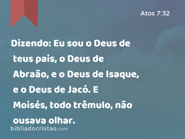 Dizendo: Eu sou o Deus de teus pais, o Deus de Abraão, e o Deus de Isaque, e o Deus de Jacó. E Moisés, todo trêmulo, não ousava olhar. - Atos 7:32