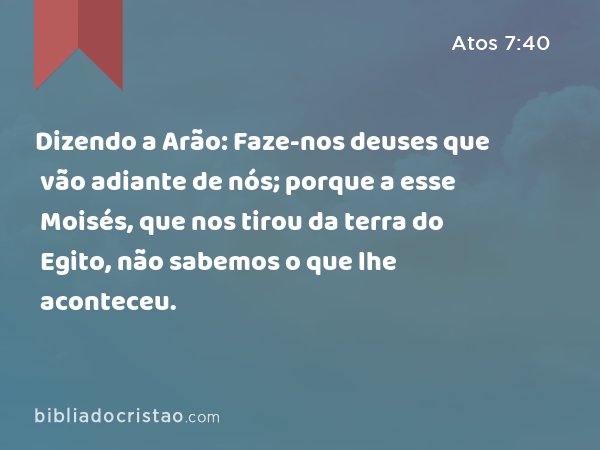 Dizendo a Arão: Faze-nos deuses que vão adiante de nós; porque a esse Moisés, que nos tirou da terra do Egito, não sabemos o que lhe aconteceu. - Atos 7:40