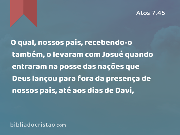 O qual, nossos pais, recebendo-o também, o levaram com Josué quando entraram na posse das nações que Deus lançou para fora da presença de nossos pais, até aos dias de Davi, - Atos 7:45