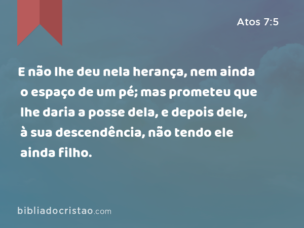 E não lhe deu nela herança, nem ainda o espaço de um pé; mas prometeu que lhe daria a posse dela, e depois dele, à sua descendência, não tendo ele ainda filho. - Atos 7:5