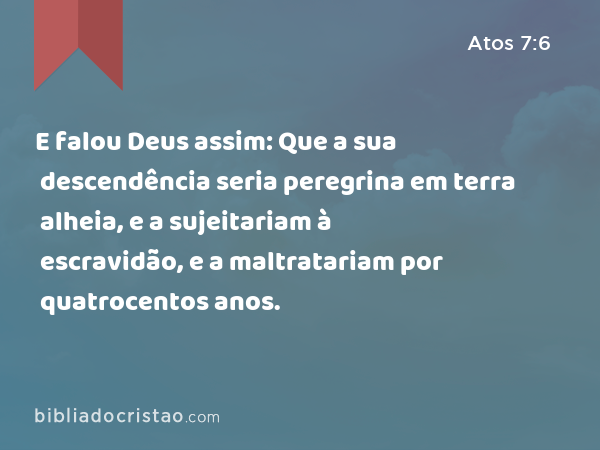 E falou Deus assim: Que a sua descendência seria peregrina em terra alheia, e a sujeitariam à escravidão, e a maltratariam por quatrocentos anos. - Atos 7:6