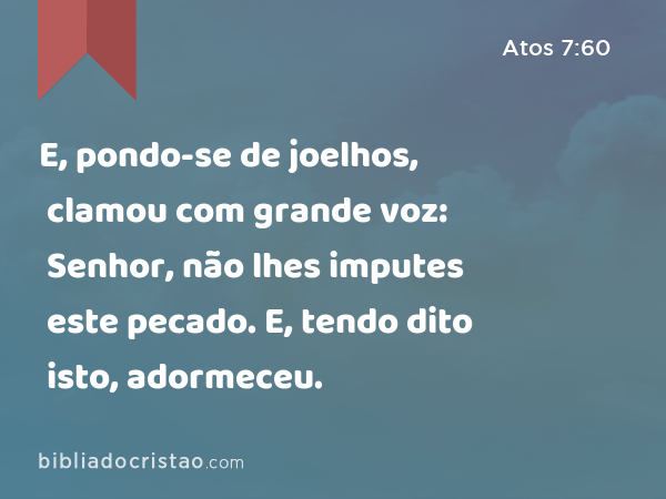 E, pondo-se de joelhos, clamou com grande voz: Senhor, não lhes imputes este pecado. E, tendo dito isto, adormeceu. - Atos 7:60