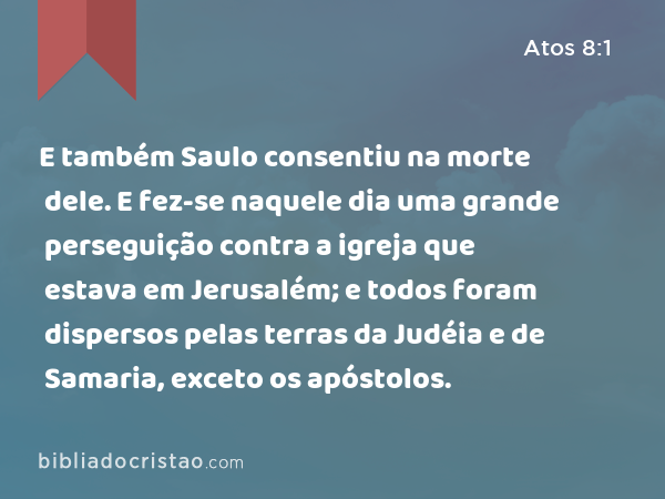 E também Saulo consentiu na morte dele. E fez-se naquele dia uma grande perseguição contra a igreja que estava em Jerusalém; e todos foram dispersos pelas terras da Judéia e de Samaria, exceto os apóstolos. - Atos 8:1