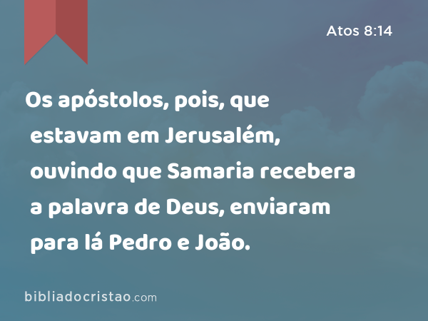 Os apóstolos, pois, que estavam em Jerusalém, ouvindo que Samaria recebera a palavra de Deus, enviaram para lá Pedro e João. - Atos 8:14