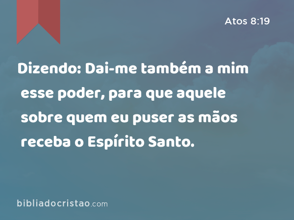 Dizendo: Dai-me também a mim esse poder, para que aquele sobre quem eu puser as mãos receba o Espírito Santo. - Atos 8:19