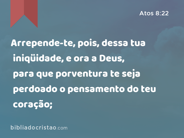 Arrepende-te, pois, dessa tua iniqüidade, e ora a Deus, para que porventura te seja perdoado o pensamento do teu coração; - Atos 8:22