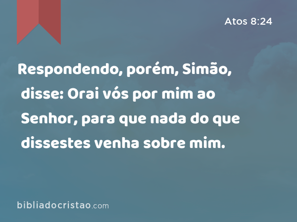 Respondendo, porém, Simão, disse: Orai vós por mim ao Senhor, para que nada do que dissestes venha sobre mim. - Atos 8:24