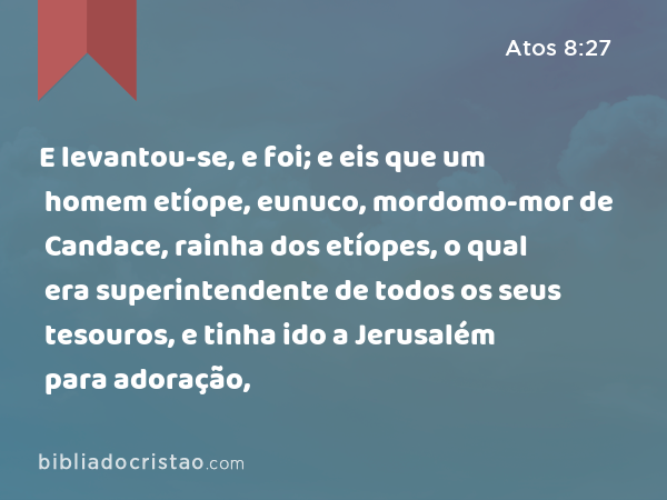 E levantou-se, e foi; e eis que um homem etíope, eunuco, mordomo-mor de Candace, rainha dos etíopes, o qual era superintendente de todos os seus tesouros, e tinha ido a Jerusalém para adoração, - Atos 8:27